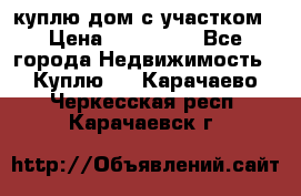 куплю дом с участком › Цена ­ 300 000 - Все города Недвижимость » Куплю   . Карачаево-Черкесская респ.,Карачаевск г.